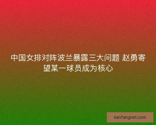 中国女排对阵波兰暴露三大问题 赵勇寄望某一球员成为核心