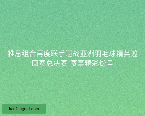 雅思组合再度联手迎战亚洲羽毛球精英巡回赛总决赛 赛事精彩纷呈