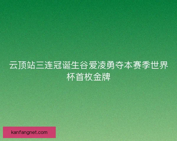 云顶站三连冠诞生谷爱凌勇夺本赛季世界杯首枚金牌