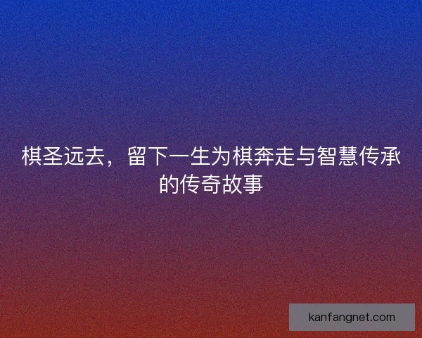 棋圣远去,留下一生为棋奔走与智慧传承的传奇故事 棋圣远去,留下一生为棋奔走与智慧传承的传奇故事
