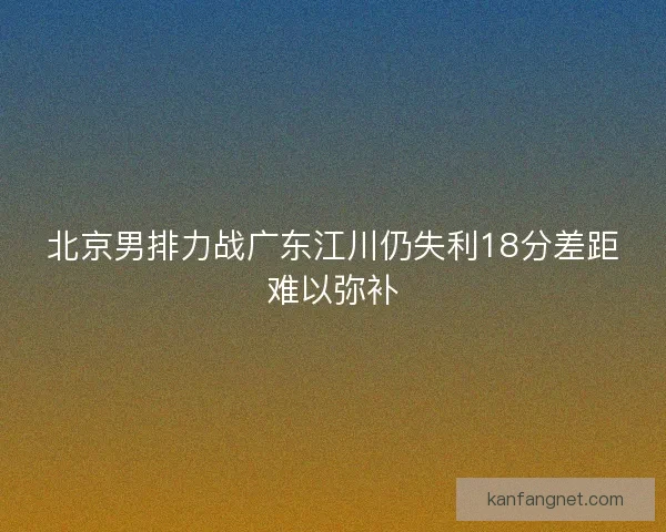 北京男排力战广东江川仍失利18分差距难以弥补 北京男排力战广东江川仍失利18分差距难以弥补