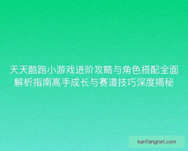 天天酷跑小游戏进阶攻略与角色搭配全面解析指南高手成长与赛道技巧深度揭秘