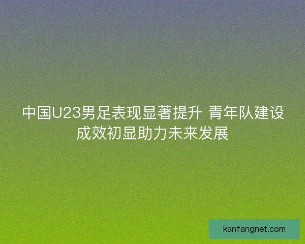 中国U23男足表现显著提升 青年队建设成效初显助力未来发展