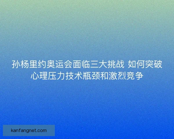 孙杨里约奥运会面临三大挑战 如何突破心理压力技术瓶颈和激烈竞争